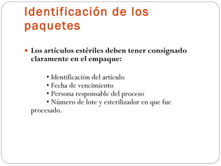Identificación de los paquetes Los artículos estériles deben tener consignado claramente en el empaque: •  Identificación del artículo • Fecha de vencimiento • Persona responsable del proceso • Número de lote y esterilizador en que fue  procesado. 