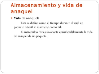 Almacenamiento y vida de anaquel Vida de anaquel: Esta se define como el tiempo durante el cual un paquete estéril se mantiene como tal.  El manipuleo excesivo acorta considerablemente la vida de anaquel de un paquete. 