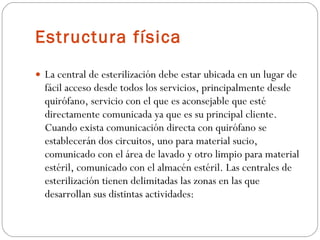 Estructura física   La central de esterilización debe estar ubicada en un lugar de fácil acceso desde todos los servicios, principalmente desde quirófano, servicio con el que es aconsejable que esté directamente comunicada ya que es su principal cliente. Cuando exista comunicación directa con quirófano se establecerán dos circuitos, uno para material sucio, comunicado con el área de lavado y otro limpio para material estéril, comunicado con el almacén estéril. Las centrales de esterilización tienen delimitadas las zonas en las que desarrollan sus distintas actividades:  