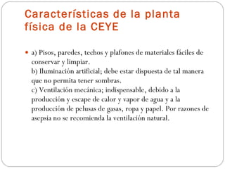 Características de la planta física de la CEYE a) Pisos, paredes, techos y plafones de materiales fáciles de conservar y limpiar. b) Iluminación artificial; debe estar dispuesta de tal manera que no permita tener sombras. c) Ventilación mecánica; indispensable, debido a la producción y escape de calor y vapor de agua y a la producción de pelusas de gasas, ropa y papel. Por razones de asepsia no se recomienda la ventilación natural. 
