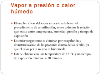 Vapor a presión o calor húmedo El empleo eficaz del vapor saturado es la base del procedimiento de esterilización, sobre todo por la relación que existe entre temperatura, humedad, presión y tiempo de exposición Los microorganismos se eliminan por coagulación y desnaturalización de las proteínas dentro de las células, ya que el calor por si mismo es bactericida.  Esta se obtiene con una temperatura de 121ºC y un tiempo de exposición mínimo de 20 minutos. 