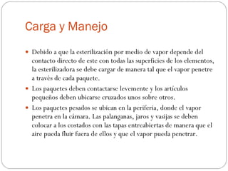 Carga y Manejo Debido a que la esterilización por medio de vapor depende del contacto directo de este con todas las superficies de los elementos, la esterilizadora se debe cargar de manera tal que el vapor penetre a través de cada paquete. Los paquetes deben contactarse levemente y los artículos pequeños deben ubicarse cruzados unos sobre otros. Los paquetes pesados se ubican en la periferia, donde el vapor penetra en la cámara. Las palanganas, jaros y vasijas se deben colocar a los costados con las tapas entreabiertas de manera que el aire pueda fluir fuera de ellos y que el vapor pueda penetrar. 
