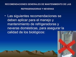 RECOMENDACIONES GENERALES DE MANTENIMIENTO DE LAS REFRIGERADORAS Y NEVERAS   Las siguientes recomendaciones se deben aplicar para el manejo y mantenimiento de refrigeradoras y neveras domésticas, para asegurar la calidad de los biológicos:  