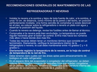 RECOMENDACIONES GENERALES DE MANTENIMIENTO DE LAS REFRIGERADORAS Y NEVERAS   Instalar la nevera a la sombra y lejos de toda fuente de calor, a la sombra, a unos 15 cm. de distancia, como mínimo de la pared y del techo, en posición perfectamente nivelada. Una forma sencilla de comprobar si existe desnivel en el piso, es colocar sobre la refrigeradora o nevera un plato con agua y observar la posición del líquido.  Cuando la nevera se detenga, revise los fusibles antes de llamar al técnico. Compruebe si la nevera está bien enchufada. La temperatura se puede regular haciendo girar el botón de control. Enfría más hacia los números más altos o hacia donde dice mas frío. Todas las neveras deben tener un monitoreo térmico que consiste en un termómetro. Diariamente, verifique la temperatura interior de la refrigeradora o nevera, la cual debe mantenerse entre +0 grados C y + 8 grados C.  Diariamente registre la temperatura de la nevera, en la hoja de control de temperatura de la red de frío.   Debe tenerse claro cuales son las áreas aptas para almacenamiento de biológico en cada refrigerador.  En el espacio libre del evaporador o congelador del refrigerador, se deben colocar determinados números de paquetes fríos que puedan congelarse en un periodo de 24 horas, teniendo cuidado que la temperatura interna del gabinete de conservación no exceda de 8 grados C.  