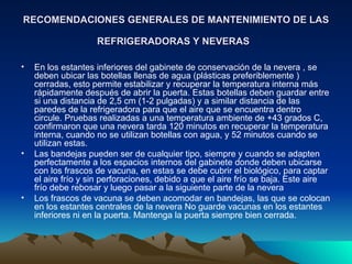 RECOMENDACIONES GENERALES DE MANTENIMIENTO DE LAS REFRIGERADORAS Y NEVERAS   En los estantes inferiores del gabinete de conservación de la nevera , se deben ubicar las botellas llenas de agua (plásticas preferiblemente ) cerradas, esto permite estabilizar y recuperar la temperatura interna más rápidamente después de abrir la puerta. Estas botellas deben guardar entre si una distancia de 2,5 cm (1-2 pulgadas) y a similar distancia de las paredes de la refrigeradora para que el aire que se encuentra dentro circule. Pruebas realizadas a una temperatura ambiente de +43 grados C, confirmaron que una nevera tarda 120 minutos en recuperar la temperatura interna, cuando no se utilizan botellas con agua, y 52 minutos cuando se utilizan estas.  Las bandejas pueden ser de cualquier tipo, siempre y cuando se adapten perfectamente a los espacios internos del gabinete donde deben ubicarse con los frascos de vacuna, en estas se debe cubrir el biológico, para captar el aire frío y sin perforaciones, debido a que el aire frío se baja. Este aire frío debe rebosar y luego pasar a la siguiente parte de la nevera  Los frascos de vacuna se deben acomodar en bandejas, las que se colocan en los estantes centrales de la nevera No guarde vacunas en los estantes inferiores ni en la puerta. Mantenga la puerta siempre bien cerrada.  