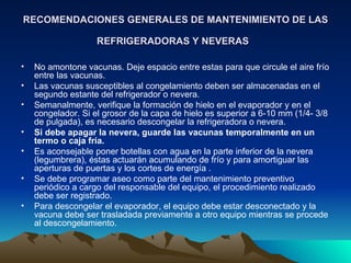 RECOMENDACIONES GENERALES DE MANTENIMIENTO DE LAS REFRIGERADORAS Y NEVERAS   No amontone vacunas. Deje espacio entre estas para que circule el aire frío entre las vacunas.  Las vacunas susceptibles al congelamiento deben ser almacenadas en el segundo estante del refrigerador o nevera.  Semanalmente, verifique la formación de hielo en el evaporador y en el congelador. Si el grosor de la capa de hielo es superior a 6-10 mm (1/4- 3/8 de pulgada), es necesario descongelar la refrigeradora o nevera.  Si debe apagar la nevera, guarde las vacunas temporalmente en un termo o caja fría.   Es aconsejable poner botellas con agua en la parte inferior de la nevera (legumbrera), éstas actuarán acumulando de frío y para amortiguar las aperturas de puertas y los cortes de energía .  Se debe programar aseo como parte del mantenimiento preventivo periódico a cargo del responsable del equipo, el procedimiento realizado debe ser registrado. Para descongelar el evaporador, el equipo debe estar desconectado y la vacuna debe ser trasladada previamente a otro equipo mientras se procede al descongelamiento. 