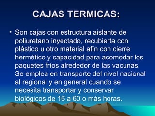 CAJAS TERMICAS:   Son cajas con estructura aislante de poliuretano inyectado, recubierta con plástico u otro material afín con cierre hermético y capacidad para acomodar los paquetes fríos alrededor de las vacunas. Se emplea en transporte del nivel nacional al regional y en general cuando se necesita transportar y conservar biológicos de 16 a 60 o más horas.  