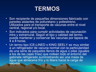 TERMOS   Son recipiente de pequeñas dimensiones fabricado con paredes aislantes de poliuretano y poliestireno. Utilizados para el transporte de vacunas entre el nivel central, regional y/o local.  Son indicados para cumplir actividades de vacunación intra y extramural. Según el tipo y calidad del termo, puede mantener y conservar las vacunas por lapsos de 4 a 8 horas. Un termo tipo ICE-LINED o KING SEELY es muy similar a un refrigerador de vacuna normal con la particularidad de una serie de paquetes llenos de agua o pilas (iguales a los de las cajas frías) que rodean todo el entorno del gabinete refrigerado suministrando así una masa de agua que almacena frío y lo libera hacia la carga de vacuna. 