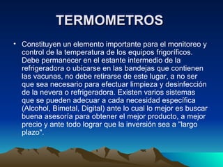 TERMOMETROS   Constituyen un elemento importante para el monitoreo y control de la temperatura de los equipos frigoríficos. Debe permanecer en el estante intermedio de la refrigeradora o ubicarse en las bandejas que contienen las vacunas, no debe retirarse de este lugar, a no ser que sea necesario para efectuar limpieza y desinfección de la nevera o refrigeradora. Existen varios sistemas que se pueden adecuar a cada necesidad específica (Alcohol, Bimetal, Digital) ante lo cual lo mejor es buscar buena asesoría para obtener el mejor producto, a mejor precio y ante todo lograr que la inversión sea a "largo plazo". 