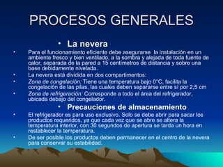PROCESOS GENERALES La nevera Para el funcionamiento eficiente debe asegurarse  la instalación en un ambiente fresco y bien ventilado, a la sombra y alejada de toda fuente de calor, separada de la pared a 15 centímetros de distancia y sobre una base debidamente nivelada.  La nevera está dividida en dos compartimentos: Zona de congelación:  Tiene una temperatura bajo 0°C, facilita la congelación de las pilas, las cuales deben separarse entre sí por 2,5 cm Zona de refrigeración:  Corresponde a todo el área del refrigerador, ubicada debajo del congelador. Precauciones de almacenamiento El refrigerador es para uso exclusivo. Solo se debe abrir para sacar los productos requeridos, ya que cada vez que se abre se altera la temperatura interior, con 30 segundos de apertura se tarda un hora en restablecer la temperatura. De ser posible los productos deben permanecer en el centro de la nevera para conservar su estabilidad. 