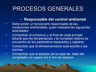 PROCESOS GENERALES Responsable del control ambiental Debe existir un funcionario responsable de las condiciones ambientales, quien realizará las siguientes actividades: Comprobar al comienzo y al final de cada jornada laboral que las temperaturas y la humedad relativa se encuentra en los parámetros esperados y registrar. Comprobar que el almacenamiento está acorde a las normas. Comprobar que el espesor de la capa de  hielo del congelador no supere los 5 mm de espesor. 