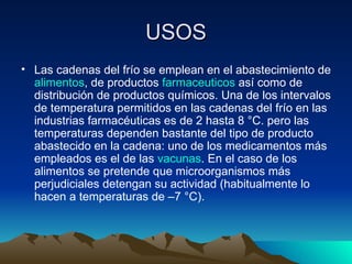 USOS Las cadenas del frío se emplean en el abastecimiento de  alimentos , de productos  farmaceuticos  así como de distribución de productos químicos. Una de los intervalos de temperatura permitidos en las cadenas del frío en las industrias farmacéuticas es de 2 hasta 8 °C. pero las temperaturas dependen bastante del tipo de producto abastecido en la cadena: uno de los medicamentos más empleados es el de las  vacunas . En el caso de los alimentos se pretende que microorganismos más perjudiciales detengan su actividad (habitualmente lo hacen a temperaturas de –7 °C).  