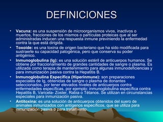 DEFINICIONES Vacuna:  es una suspensión de microorganismos vivos, inactivos o muertos, fracciones de los mismos o partículas proteicas que al ser administradas inducen una respuesta inmune previniendo la enfermedad contra la que está dirigida. Toxoide:  es una toxina de origen bacteriano que ha sido modificada para sustraerle su capacidad patogénica, pero que conserva su poder antigénico. Inmunoglobulina (Ig):  es una solución estéril de anticuerpos humanos. Se obtiene por fraccionamiento de grandes cantidades de sangre o plasma. Es utilizada como terapia de mantenimiento para algunas inmunodeficiencias y para inmunización pasiva contra la Hepatitis B. Inmunoglobulina Específica (Hiperinmune):  son preparaciones especiales de Ig, obtenidas de sangre o plasma de donantes seleccionados, por tener elevados niveles de anticuerpos contra enfermedades específicas, por ejemplo: inmunoglobulina específica contra Hepatitis B, Varicela- Zoster, Rabia o Tétanos. Se utilizan en circunstancias especiales para inmunización pasiva. Antitoxina:  es una solución de anticuerpos obtenidos del suero de animales inmunizados con antígenos específicos, que se utiliza para inmunización pasiva o para tratamiento. 