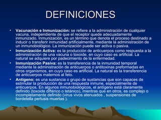 DEFINICIONES Vacunación e Inmunización:  se refiere a la administración de cualquier vacuna, independiente de que el receptor quede adecuadamente inmunizado. Inmunización, es un término que denota el proceso destinado a inducir o transferir inmunidad artificialmente, mediante la administración de un inmunobiológico. La inmunización puede ser activa o pasiva. Inmunización Activa:  es la producción de anticuerpos como respuesta a la administración de una vacuna o toxoide, en cuyo caso es artificial. La natural se adquiere por padecimiento de la enfermedad. Inmunización Pasiva:  es la transferencia de la inmunidad temporal mediante la administración de anticuerpos o antitoxinas preformadas en otros organismos, en cuyo caso es artificial. La natural es la transferencia de anticuerpos maternos al feto. Antígeno:  es una sustancia o grupo de sustancias que son capaces de estimular la producción de una respuesta inmune, especialmente de anticuerpos. En algunos inmunobiológicos, el antígeno está claramente definido (toxoide diftérico o tetánico), mientras que en otros, es complejo o incompletamente definido (virus vivos atenuados , suspensiones de bordetella pertusis muertas ). 