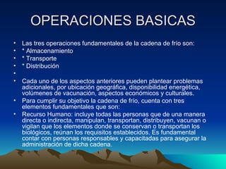 OPERACIONES BASICAS Las tres operaciones fundamentales de la cadena de frío son: * Almacenamiento * Transporte  * Distribución    Cada uno de los aspectos anteriores pueden plantear problemas adicionales, por ubicación geográfica, disponibilidad energética, volúmenes de vacunación, aspectos económicos y culturales. Para cumplir su objetivo la cadena de frío, cuenta con tres elementos fundamentales que son: Recurso Humano: incluye todas las personas que de una manera directa o indirecta, manipulan, transportan, distribuyen, vacunan o vigilan que los elementos donde se conservan o transportan los biológicos, reúnan los requisitos establecidos. Es fundamental contar con personas responsables y capacitadas para asegurar la administración de dicha cadena. 