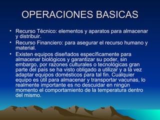 OPERACIONES BASICAS Recurso Técnico: elementos y aparatos para almacenar y distribuir. Recurso Financiero: para asegurar el recurso humano y material. Existen equipos diseñados específicamente para almacenar biológicos y garantizar su poder, sin embargo, por razones culturales o tecnológicas gran parte del país se ha visto obligado a utilizar y a la vez adaptar equipos domésticos para tal fin. Cualquier equipo es útil para almacenar y transportar vacunas, lo realmente importante es no descuidar en ningún momento el comportamiento de la temperatura dentro del mismo. 