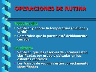 OPERACIONES DE RUTINA Todos los días: Verificar y anotar la temperatura (mañana y tarde) Comprobar que la puerta esté debidamente cerrada Los viernes: Verificar  que las reservas de vacunas estén clasificadas por grupo y ubicadas en los estantes centrales Los frascos de vacunas estén correctamente identificados 