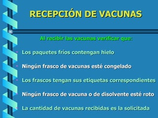 RECEPCIÓN DE VACUNAS Al recibir las vacunas verificar que : Los paquetes fríos contengan hielo Ningún frasco de vacunas esté congelado Los frascos tengan sus etiquetas correspondientes Ningún frasco de vacuna o de disolvente esté roto La cantidad de vacunas recibidas es la solicitada 