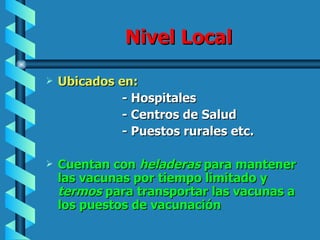 Nivel Local Ubicados en: - Hospitales - Centros de Salud - Puestos rurales etc. Cuentan con  heladeras  para mantener las vacunas por tiempo limitado y  termos  para transportar las vacunas a los puestos de vacunación 