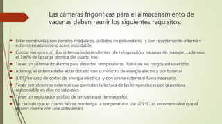 Las cámaras frigoríficas para el almacenamiento de
vacunas deben reunir los siguientes requisitos:
 Estar construidas con paneles modulares, aislados en poliuretano, y con revestimiento interno y
externo en aluminio o acero inoxidable.
 Contar siempre con dos sistemas independientes de refrigeración capaces de manejar, cada uno,
el 100% de la carga térmica del cuarto frío.
 Tener un sistema de alarma para detectar temperaturas fuera de los rangos establecidos.
 Además, el sistema debe estar dotado con suministro de energía eléctrica por baterías
 (UPS) en caso de cortes de energía eléctrica y con sirena externa si fuera necesario.
 Tener termómetros externos que permitan la lectura de las temperaturas por la persona
responsable en días no laborales.
 Tener un registrador gráfico de temperatura (termógrafo).
 En caso de que el cuarto frío se mantenga a temperaturas de -20 ºC, es recomendable que el
mismo cuente con una antecámara.
 