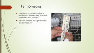 Termómetros
 Para el monitoreo y control de la
temperatura debe estar en el estante
intermedio de la heladera.
 No debe retirarse del lugar a menos
que sea necesario
 