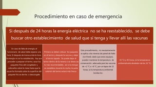 Procedimiento en caso de emergencia
Si después de 24 horas la energía eléctrica no se ha reestablecido, se debe
buscar otro establecimiento de salud que sí tenga y llevar allí las vacunas
En caso de falta de energía, el
funcionario de salud debe esperar una
hora. Si después de transcurrida la hora,
la energía no se ha restablecido, hay que
proceder a preparar el termo, sacar los
paquetes fríos del congelador y
colocarlos sobre la mesa hasta que la
escarcha formada sobre la superficie del
paquete frío se derrita o descongele.
Primero se deben colocar los paquetes
en el termo y después la vacuna, y dejar
el termo tapado. Se puede dejar el
termo dentro de la nevera si se desea (es
lo más recomendable), así si la energía
se restablece durante la noche, la parte
exterior del termo estará más fresca.
Este procedimiento, no necesariamente
se aplica a las neveras de pared de hielo
(ice-lined), dado que estos equipos,
pueden mantener la temperatura de
conservación adecuada para las vacunas
de +2 °C a +8 °C, por un lapso de 15
horas, (si la temperatura ambiental
bordea los
43 °C) y 45 horas, (si la temperatura
ambiental está alrededor de los 32 °C).
 