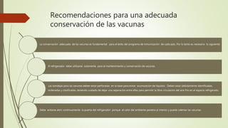 Recomendaciones para una adecuada
conservación de las vacunas
La conservación adecuada de las vacunas es fundamental para el éxito del programa de inmunización de cada país. Por lo tanto es necesario lo siguiente:
El refrigerador debe utilizarse solamente para el mantenimiento y conservación de vacunas.
Las bandejas para las vacunas deben estar perforadas en la base para evitar acumulación de líquidos. Deben estar debidamente identificadas,
ordenadas y clasificadas, teniendo cuidado de dejar una separación entre ellas para permitir la libre circulación del aire frío en el espacio refrigerado.
Debe evitarse abrir continuamente la puerta del refrigerador porque el calor del ambiente penetra al interior y puede calentar las vacunas.
 