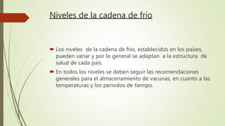 Niveles de la cadena de frío
 Los niveles de la cadena de frío, establecidos en los países,
pueden variar y por lo general se adaptan a la estructura de
salud de cada país.
 En todos los niveles se deben seguir las recomendaciones
generales para el almacenamiento de vacunas, en cuanto a las
temperaturas y los periodos de tiempo.
 