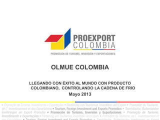 OLMUE COLOMBIA
LLEGANDO CON ÉXITO AL MUNDO CON PRODUCTO
COLOMBIANO, CONTROLANDO LA CADENA DE FRIO
Mayo 2013
 