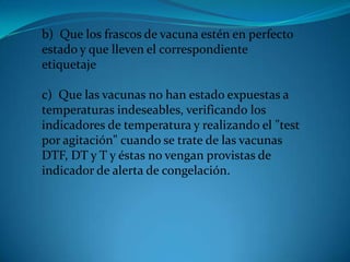 .
b) Que los frascos de vacuna estén en perfecto
estado y que lleven el correspondiente
etiquetaje
c) Que las vacunas no han estado expuestas a
temperaturas indeseables, verificando los
indicadores de temperatura y realizando el "test
por agitación" cuando se trate de las vacunas
DTF, DT y T y éstas no vengan provistas de
indicador de alerta de congelación.
 