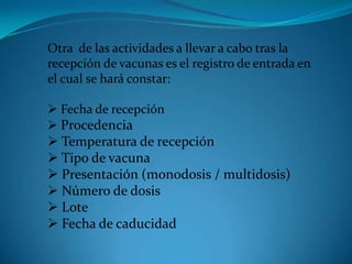 Otra de las actividades a llevar a cabo tras la
recepción de vacunas es el registro de entrada en
el cual se hará constar:
 Fecha de recepción
 Procedencia
 Temperatura de recepción
 Tipo de vacuna
 Presentación (monodosis / multidosis)
 Número de dosis
 Lote
 Fecha de caducidad
·
 