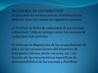 CONTROL DE DISTRIBUCION
Al preparar las vacunas para su distribución se
deberán tener en cuenta los siguientes puntos:
a) Verificar la fecha de caducidad de las vacunas
a distribuir. Utilizar siempre antes las vacunas de
caducidad más próxima
b) Adecuar la disposición de los acumuladores de
frío y de las vacunas dentro del elemento de
transporte (nevera, porta-vacunas, etc.) en
función de las características específicas de
termoestabilidad de las vacunas a distribuir
 