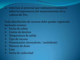 c) Informar al personal que realizará el transporte
sobre la importancia del mantenimiento de la
cadena del frío.
Toda distribución de vacunas debe quedar registrada
haciendo constar:
 Fecha de salida
 Centro de destino
 Temperatura de salida
 Tipo de vacuna
 Presentación (monodosis / multidosis)
 Número de dosis
 Lote
 Fecha de caducidad
 