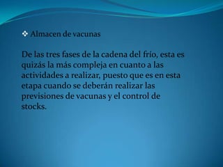  Almacen de vacunas
De las tres fases de la cadena del frío, esta es
quizás la más compleja en cuanto a las
actividades a realizar, puesto que es en esta
etapa cuando se deberán realizar las
previsiones de vacunas y el control de
stocks.
 