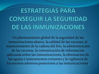 Un planteamiento global de la seguridad de las
inmunizaciones abarca, la calidad de las vacunas, el
mantenimiento de la cadena del frío, la administración
de las vacunas, la comunicación de información
adecuada sobre las inmunizaciones, la eliminación de
las agujas e instrumentos cortantes y la vigilancia de
los sucesos adversos posteriores a las inmunizaciones.
 