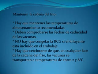 Mantener la cadena del frio:
* Hay que mantener las temperaturas de
almacenamiento recomendadas.
* Deben comprobarse las fechas de caducidad
de las vacunas.
* NO hay que congelar la BCG si el diluyente
está incluido en el embalaje.
* Hay que cerciorarse de que, en cualquier fase
de la cadena del frío, las vacunas se
transportan a temperaturas de entre 2 y 8°C.
 