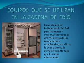 REFRIGERADORA Es un elemento
indispensable del PAI
para mantener y
conservar las vacunas
del PAI dentro de las
temperaturas
establecidas; por ello se
le debe dar toda la
atención posible para
que funcione
eficazmente.
 