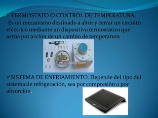 TERMOSTATO O CONTROL DE TEMPERATURA.
Es un mecanismo destinado a abrir y cerrar un circuito
eléctrico mediante un dispositivo termostático que
actúa por acción de un cambio de temperatura
SISTEMA DE ENFRIAMIENTO. Depende del tipo del
sistema de refrigeración, sea por compresión o por
absorción.
 