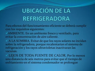 Para efectos del funcionamiento eficiente se deberá cumplir
con los requisitos siguientes:
AMBIENTE. En un ambiente fresco y ventilado, para
evitar la concentración de aire caliente.
 A LA SOMBRA. Evitar de que los rayos solares no incidan
sobre la refrigeradora, porque recalentarían el sistema de
refrigeración y los rayos ultravioletas inactivaran las
vacunas.
 LEJOS DE TODA FUENTE DE CALOR. Por lo menos
una distancia de seis metros para evitar que el tiempo de
enfriamiento en el sistema condensador se prolongue
 