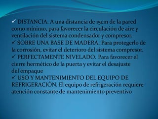  DISTANCIA. A una distancia de 15cm de la pared
como mínimo, para favorecer la circulación de aire y
ventilación del sistema condensador y compresor.
 SOBRE UNA BASE DE MADERA. Para protegerlo de
la corrosión, evitar el deterioro del sistema compresor.
 PERFECTAMENTE NIVELADO. Para favorecer el
cierre hermético de la puerta y evitar el desajuste
del empaque
 USO Y MANTENIMIENTO DEL EQUIPO DE
REFRIGERACIÓN. El equipo de refrigeración requiere
atención constante de mantenimiento preventivo
 