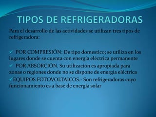 Para el desarrollo de las actividades se utilizan tres tipos de
refrigeradora:
 POR COMPRESIÓN: De tipo domestico; se utiliza en los
lugares donde se cuenta con energía eléctrica permanente
 POR ABSORCIÓN. Su utilización es apropiada para
zonas o regiones donde no se dispone de energía eléctrica
EQUIPOS FOTOVOLTAICOS.- Son refrigeradoras cuyo
funcionamiento es a base de energía solar
 