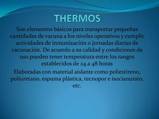 Son elementos básicos para transportar pequeñas
cantidades de vacuna a los niveles operativos y cumplir
actividades de inmunización o jornadas diarias de
vacunación. De acuerdo a su calidad y condiciones de
uso pueden tener temperatura entre los rangos
establecidos de 24 a 48 horas
Elaboradas con material aislante como poliestireno,
poliuretano, espuma plástica, tecnopor e isocianurato,
etc.
 