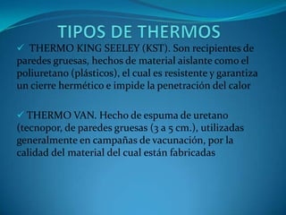  THERMO KING SEELEY (KST). Son recipientes de
paredes gruesas, hechos de material aislante como el
poliuretano (plásticos), el cual es resistente y garantiza
un cierre hermético e impide la penetración del calor
 THERMO VAN. Hecho de espuma de uretano
(tecnopor, de paredes gruesas (3 a 5 cm.), utilizadas
generalmente en campañas de vacunación, por la
calidad del material del cual están fabricadas
 
