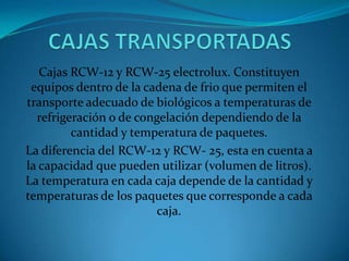 Cajas RCW-12 y RCW-25 electrolux. Constituyen
equipos dentro de la cadena de frio que permiten el
transporte adecuado de biológicos a temperaturas de
refrigeración o de congelación dependiendo de la
cantidad y temperatura de paquetes.
La diferencia del RCW-12 y RCW- 25, esta en cuenta a
la capacidad que pueden utilizar (volumen de litros).
La temperatura en cada caja depende de la cantidad y
temperaturas de los paquetes que corresponde a cada
caja.
 