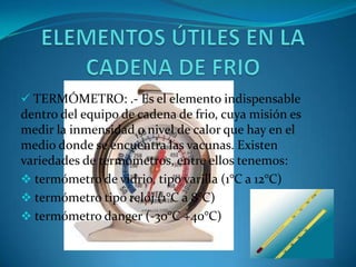  TERMÓMETRO: .- Es el elemento indispensable
dentro del equipo de cadena de frio, cuya misión es
medir la inmensidad o nivel de calor que hay en el
medio donde se encuentra las vacunas. Existen
variedades de termómetros, entre ellos tenemos:
 termómetro de vidrio, tipo varilla (1°C a 12°C)
 termómetro tipo reloj (1°C a 8°C)
 termómetro danger (-30°C +40°C)
 