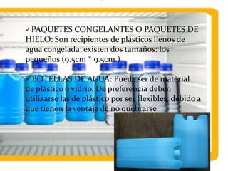  PAQUETES CONGELANTES O PAQUETES DE
HIELO: Son recipientes de plásticos llenos de
agua congelada; existen dos tamaños: los
pequeños (9.5cm * 9.5cm.)
BOTELLAS DE AGUA: Puede ser de material
de plástico o vidrio. De preferencia deben
utilizarse las de plástico por ser flexibles, debido a
que tienen la ventaja de no quebrarse
 