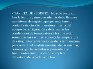  TARJETA DE REGISTRO: No solo basta con
leer la lectura , sino que además debe llevarse
un sistema de registro que permita tener un
control estricto a temperatura interna del
equipo de refrigeración y determinar las
condiciones de temperatura a las que están
sometidas las vacunas, conocer la temperatura
de estas, detectar variaciones de la temperatura
para realizar el análisis mensual de las mismas,
conocer que fallas hubiese presentado y
finalmente tener una visión completa
del estado de la cadena de frio.
 