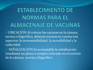 UBICACIÓN Al colocar las vacunas en la cámara,
nevera o frigorífico, deberán tenerse en cuenta tres
aspectos: la termoestabilidad, la accesibilidad y la
caducidad
 SEÑALIZACIÓN Es aconsejable la señalización
(mediante un plano o croquis colocado en el exterior
de la cámara, nevera o frigorífico
 
