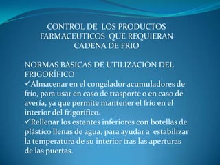 CONTROL DE LOS PRODUCTOS
FARMACEUTICOS QUE REQUIERAN
CADENA DE FRIO
NORMAS BÁSICAS DE UTILIZACIÓN DEL
FRIGORÍFICO
Almacenar en el congelador acumuladores de
frío, para usar en caso de trasporte o en caso de
avería, ya que permite mantener el frío en el
interior del frigorífico.
Rellenar los estantes inferiores con botellas de
plástico llenas de agua, para ayudar a estabilizar
la temperatura de su interior tras las aperturas
de las puertas.
 