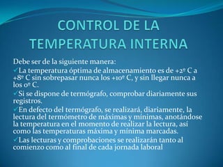 Debe ser de la siguiente manera:
La temperatura óptima de almacenamiento es de +2º C a
+8º C sin sobrepasar nunca los +10º C, y sin llegar nunca a
los 0º C.
Si se dispone de termógrafo, comprobar diariamente sus
registros.
En defecto del termógrafo, se realizará, diariamente, la
lectura del termómetro de máximas y mínimas, anotándose
la temperatura en el momento de realizar la lectura, así
como las temperaturas máxima y mínima marcadas.
Las lecturas y comprobaciones se realizarán tanto al
comienzo como al final de cada jornada laboral
 